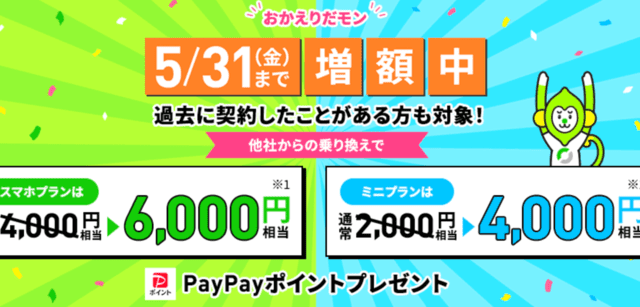 おかえりだモン 過去に契約したことがある方も対象! 他社からの乗り換えで スマホプランは6,000円相当 ミニプランは4,000円相当PayPayポイントプレゼント